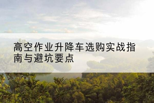 鄱阳升降车怎么选-高空作业升降车选购实战指南与避坑要点
