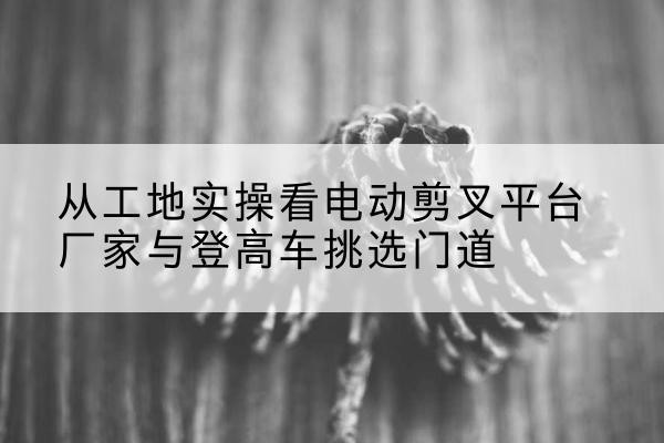 鄱阳电动剪叉升降平台厂家-从工地实操看电动剪叉平台厂家与登高车挑选门道