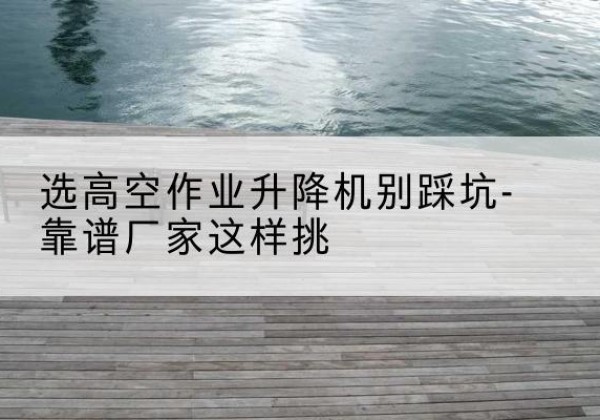 鄱阳剪叉式升降机厂家-选高空作业升降机别踩坑-靠谱厂家这样挑
