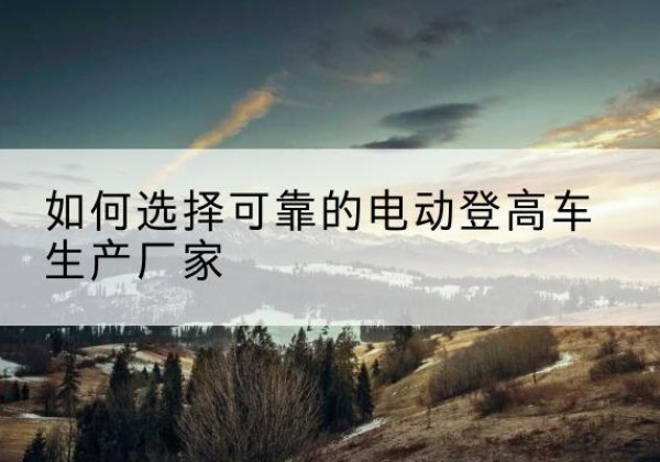 鄱阳电动登高车厂家-如何选择可靠的电动登高车生产厂家
