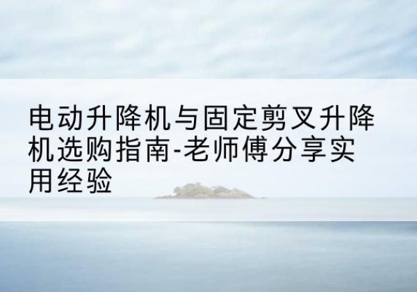 鄱阳电动升降机怎么选-电动升降机与固定剪叉升降机选购指南-老师傅分享实用经验