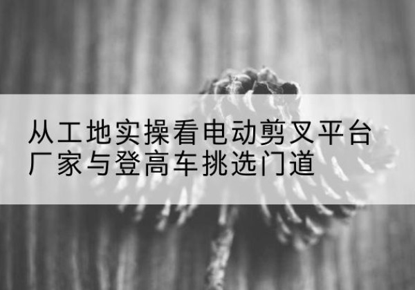 鄱阳电动剪叉升降平台厂家-从工地实操看电动剪叉平台厂家与登高车挑选门道